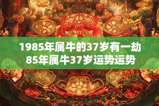 1985年属牛的37岁有一劫 85年属牛37岁运势运势