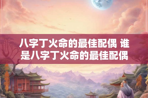 八字丁火命的最佳配偶 谁是八字丁火命的最佳配偶 八字丁火命的最佳配偶 谁是八字丁火命的最佳配偶
