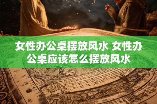 女性办公桌摆放风水 女性办公桌应该怎么摆放风水