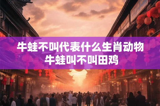 牛蛙不叫代表什么生肖动物 牛蛙叫不叫田鸡 牛蛙不叫代表什么生肖动物 牛蛙叫不叫田鸡