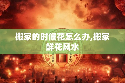 搬家的时候花怎么办,搬家鲜花风水
