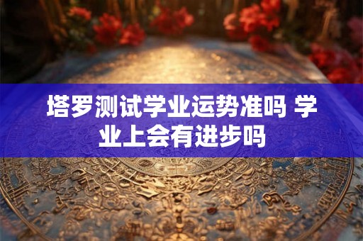 塔罗测试学业运势准吗 学业上会有进步吗