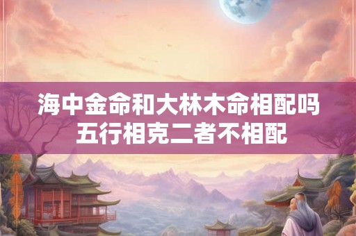 海中金命和大林木命相配吗 五行相克二者不相配