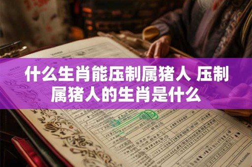 什么生肖能压制属猪人 压制属猪人的生肖是什么