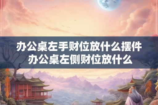 办公桌左手财位放什么摆件 办公桌左侧财位放什么