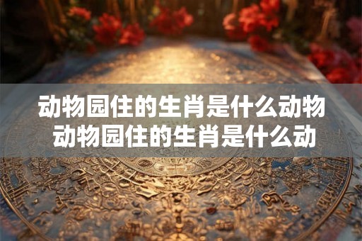动物园住的生肖是什么动物 动物园住的生肖是什么动物呢 动物园住的生肖是什么动物 动物园住的生肖是什么动物呢