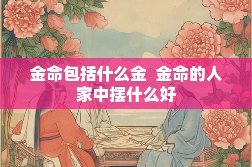 金命包括什么金  金命的人家中摆什么好