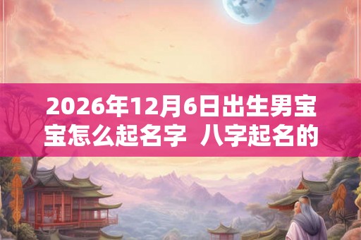 2026年12月6日出生男宝宝怎么起名字  八字起名的禁忌