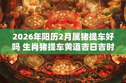 2026年阳历2月属猪提车好吗 生肖猪提车黄道吉日吉时 2026年阳历2月属猪提车好吗 生肖猪提车黄道吉日吉时