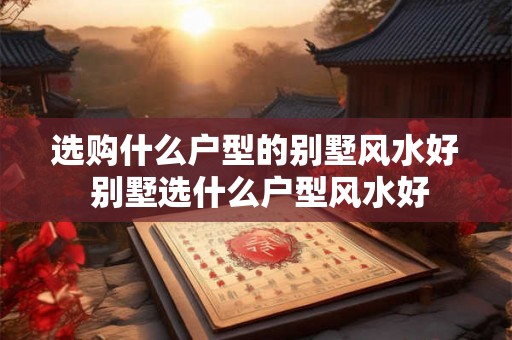 选购什么户型的别墅风水好 别墅选什么户型风水好