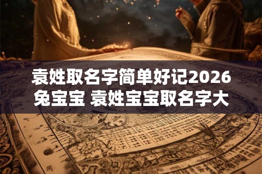 袁姓取名字简单好记2026兔宝宝 袁姓宝宝取名字大全集