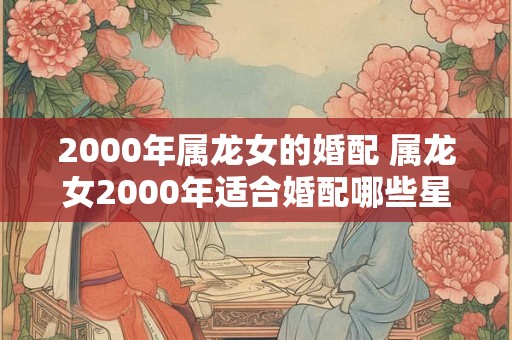 2000年属龙女的婚配 属龙女2000年适合婚配哪些星座男