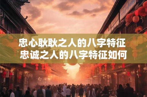 忠心耿耿之人的八字特征 忠诚之人的八字特征如何