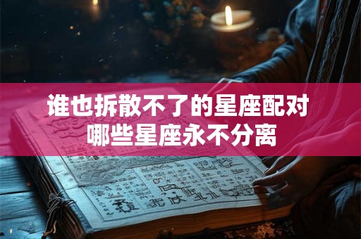 谁也拆散不了的星座配对 哪些星座永不分离 谁也拆散不了的星座配对 哪些星座永不分离