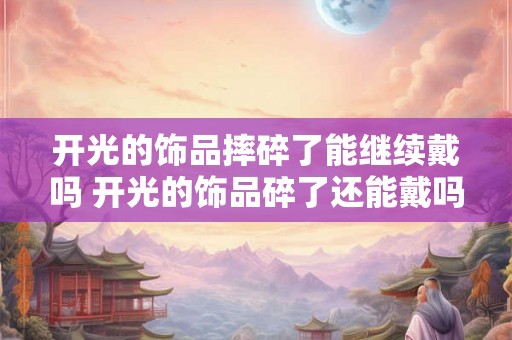 开光的饰品摔碎了能继续戴吗 开光的饰品碎了还能戴吗 开光的饰品摔碎了能继续戴吗 开光的饰品碎了还能戴吗