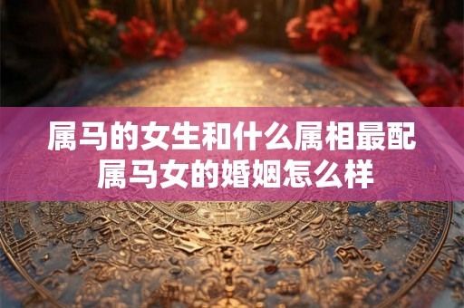 属马的女生和什么属相最配 属马女的婚姻怎么样