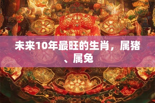 未来10年最旺的生肖，属猪、属兔