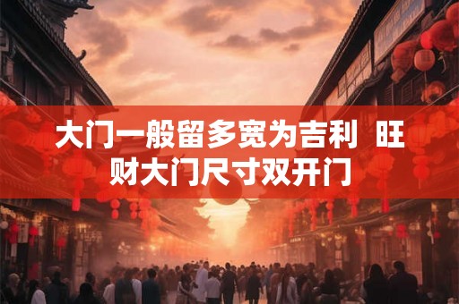 大门一般留多宽为吉利  旺财大门尺寸双开门
