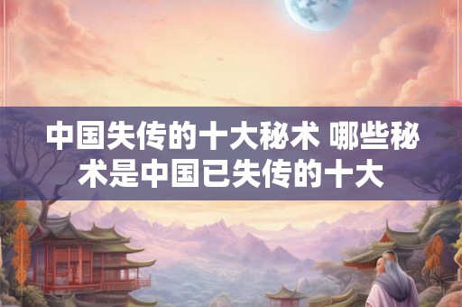 中国失传的十大秘术 哪些秘术是中国已失传的十大
