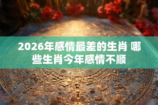2026年感情最差的生肖 哪些生肖今年感情不顺 2026年感情最差的生肖 哪些生肖今年感情不顺