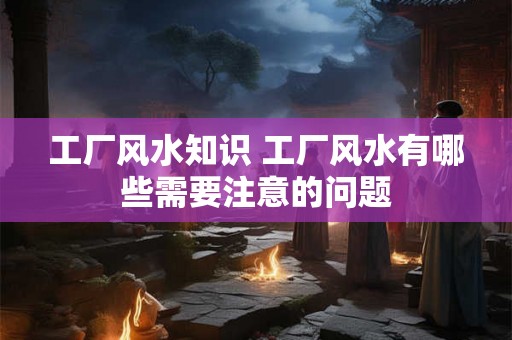 工厂风水知识 工厂风水有哪些需要注意的问题
