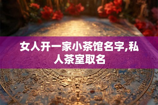 女人开一家小茶馆名字,私人茶室取名