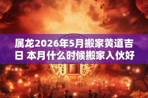 属龙2026年5月搬家黄道吉日 本月什么时候搬家入伙好