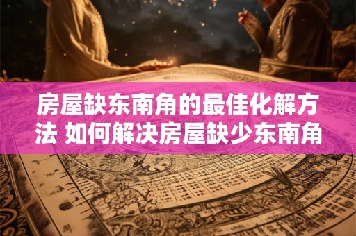 房屋缺东南角的最佳化解方法 如何解决房屋缺少东南角问题