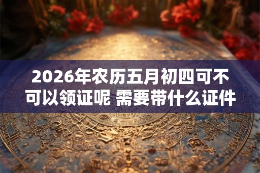 2026年农历五月初四可不可以领证呢 需要带什么证件呢