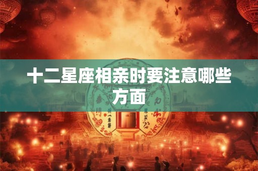 十二星座相亲时要注意哪些方面 十二星座相亲时要注意哪些方面