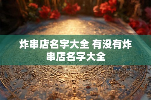 炸串店名字大全 有没有炸串店名字大全 炸串店名字大全 有没有炸串店名字大全
