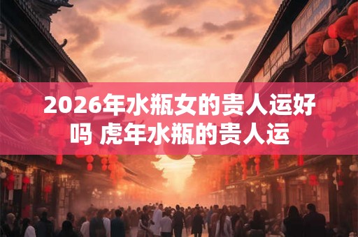 2026年水瓶女的贵人运好吗 虎年水瓶的贵人运