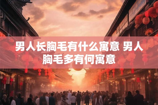 男人长胸毛有什么寓意 男人胸毛多有何寓意