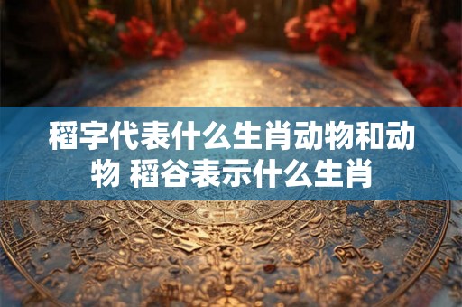 稻字代表什么生肖动物和动物 稻谷表示什么生肖 稻字代表什么生肖动物和动物 稻谷表示什么生肖