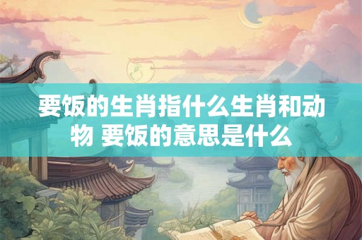 要饭的生肖指什么生肖和动物 要饭的意思是什么 要饭的生肖指什么生肖和动物 要饭的意思是什么