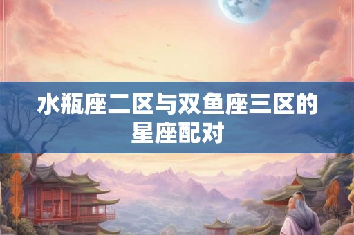 水瓶座二区与双鱼座三区的星座配对