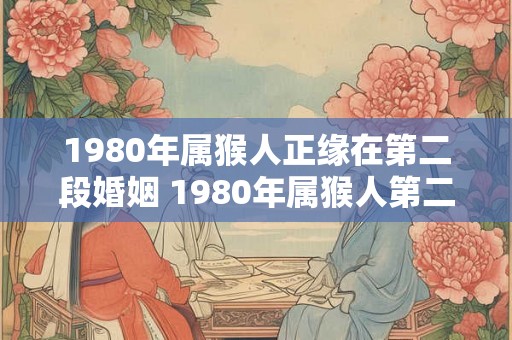 1980年属猴人正缘在第二段婚姻 1980年属猴人第二段婚姻缘如何 1980年属猴人正缘在第二段婚姻 1980年属猴人第二段婚姻缘如何