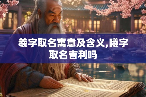 羲字取名寓意及含义,曦字取名吉利吗 羲字取名寓意及含义,曦字取名吉利吗