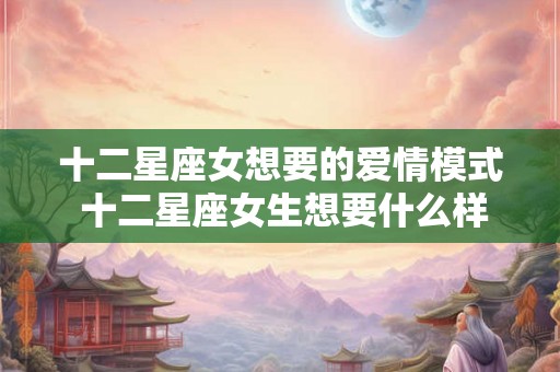 十二星座女想要的爱情模式 十二星座女生想要什么样的爱情
