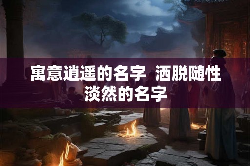 寓意逍遥的名字  洒脱随性淡然的名字