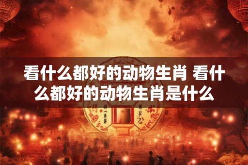 看什么都好的动物生肖 看什么都好的动物生肖是什么