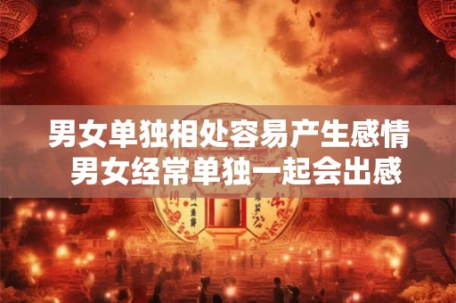 男女单独相处容易产生感情  男女经常单独一起会出感情吗