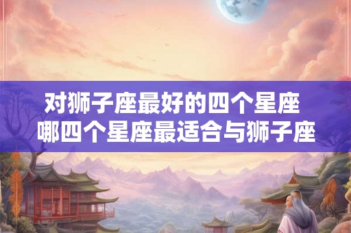 对狮子座最好的四个星座 哪四个星座最适合与狮子座交往 对狮子座最好的四个星座 哪四个星座最适合与狮子座交往
