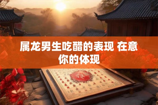 属龙男生吃醋的表现 在意你的体现 属龙男生吃醋的表现 在意你的体现