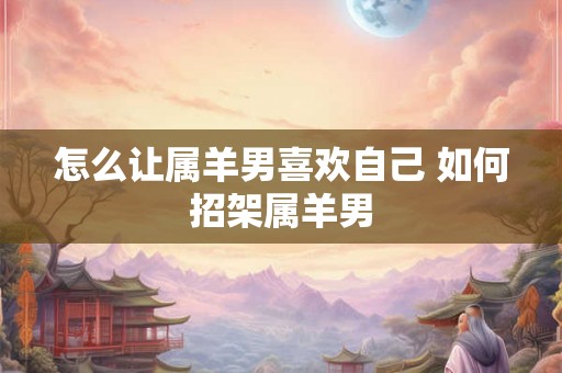 怎么让属羊男喜欢自己 如何招架属羊男 怎么让属羊男喜欢自己 如何招架属羊男
