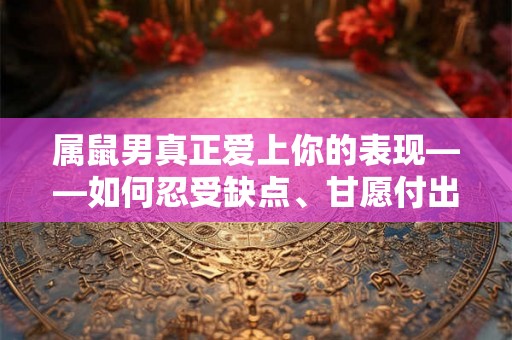 属鼠男真正爱上你的表现——如何忍受缺点、甘愿付出、包容一切