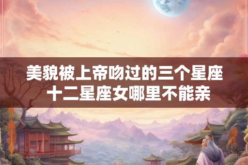 美貌被上帝吻过的三个星座  十二星座女哪里不能亲