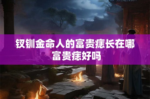 钗钏金命人的富贵痣长在哪 富贵痣好吗 钗钏金命人的富贵痣长在哪 富贵痣好吗