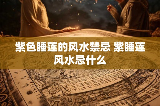 紫色睡莲的风水禁忌 紫睡莲风水忌什么