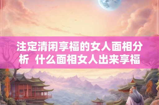 注定清闲享福的女人面相分析 什么面相女人出来享福 注定清闲享福的女人面相分析 什么面相女人出来享福